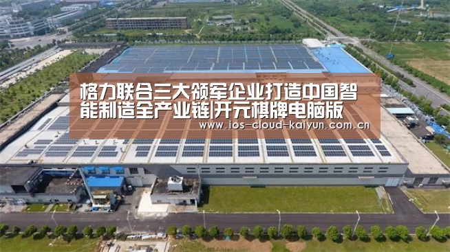 格力联合三大领军企业打造中国智能制造全产业链|开元棋牌电脑版(图3) 开元棋牌下载