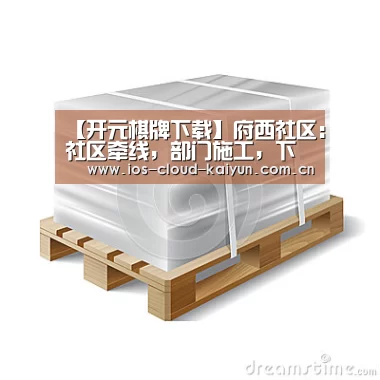 【开元棋牌下载】府西社区:社区牵线,部门施工,下水道改造工程解民忧(图3) 开元棋牌下载